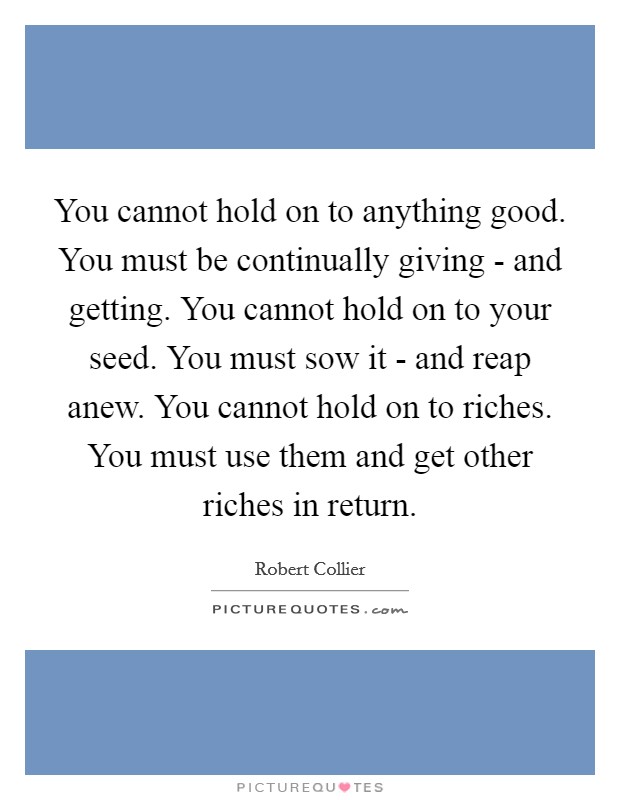 You cannot hold on to anything good. You must be continually giving - and getting. You cannot hold on to your seed. You must sow it - and reap anew. You cannot hold on to riches. You must use them and get other riches in return Picture Quote #1