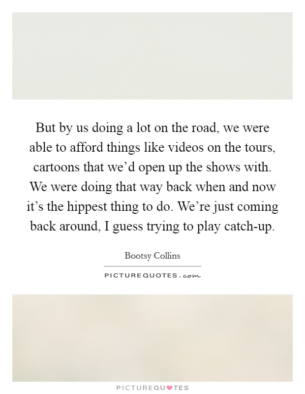 But by us doing a lot on the road, we were able to afford things like videos on the tours, cartoons that we'd open up the shows with. We were doing that way back when and now it's the hippest thing to do. We're just coming back around, I guess trying to play catch-up Picture Quote #1