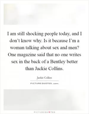 I am still shocking people today, and I don’t know why. Is it because I’m a woman talking about sex and men? One magazine said that no one writes sex in the back of a Bentley better than Jackie Collins Picture Quote #1