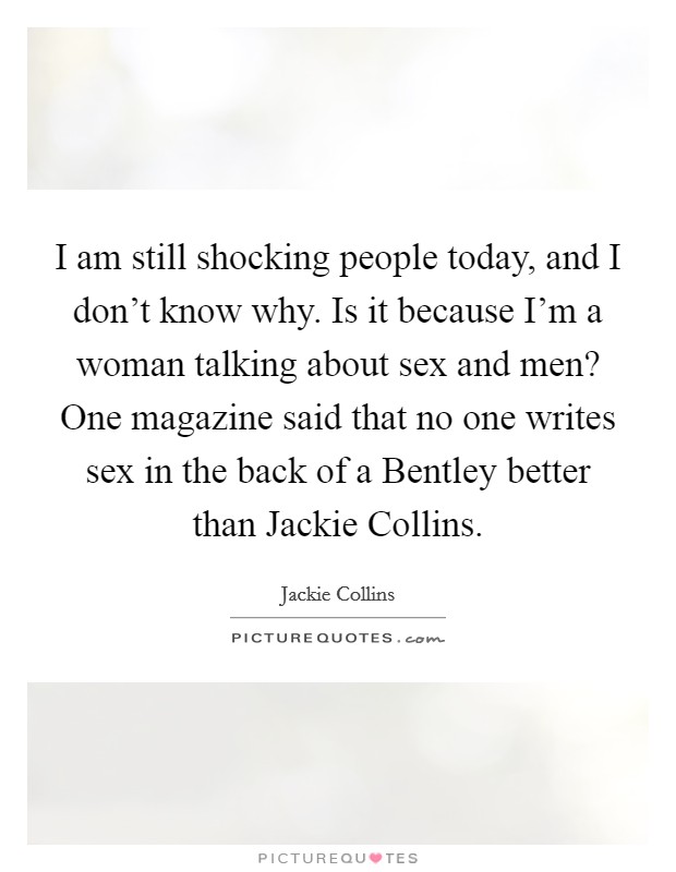 I am still shocking people today, and I don't know why. Is it because I'm a woman talking about sex and men? One magazine said that no one writes sex in the back of a Bentley better than Jackie Collins Picture Quote #1
