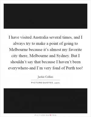 I have visited Australia several times, and I always try to make a point of going to Melbourne because it’s almost my favorite city there, Melbourne and Sydney. But I shouldn’t say that because I haven’t been everywhere-and I’m very fond of Perth too! Picture Quote #1
