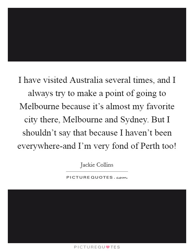 I have visited Australia several times, and I always try to make a point of going to Melbourne because it's almost my favorite city there, Melbourne and Sydney. But I shouldn't say that because I haven't been everywhere-and I'm very fond of Perth too! Picture Quote #1