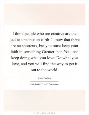 I think people who are creative are the luckiest people on earth. I know that there are no shortcuts, but you must keep your faith in something Greater than You, and keep doing what you love. Do what you love, and you will find the way to get it out to the world Picture Quote #1