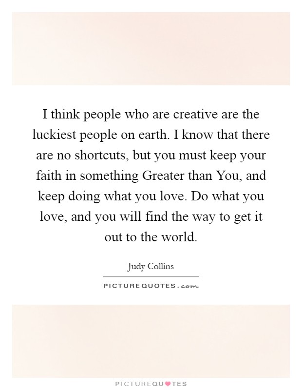 I think people who are creative are the luckiest people on earth. I know that there are no shortcuts, but you must keep your faith in something Greater than You, and keep doing what you love. Do what you love, and you will find the way to get it out to the world Picture Quote #1