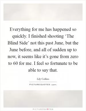 Everything for me has happened so quickly. I finished shooting ‘The Blind Side’ not this past June, but the June before, and all of sudden up to now, it seems like it’s gone from zero to 60 for me. I feel so fortunate to be able to say that Picture Quote #1