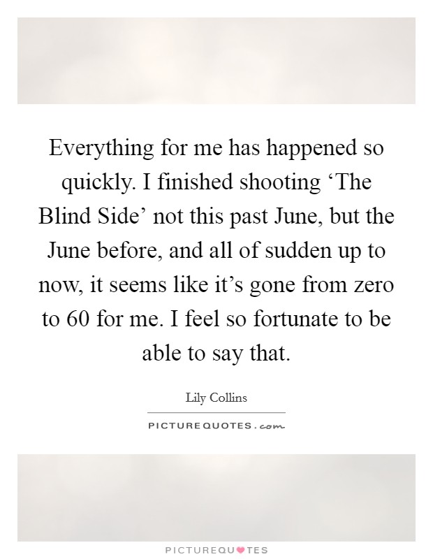 Everything for me has happened so quickly. I finished shooting ‘The Blind Side' not this past June, but the June before, and all of sudden up to now, it seems like it's gone from zero to 60 for me. I feel so fortunate to be able to say that Picture Quote #1