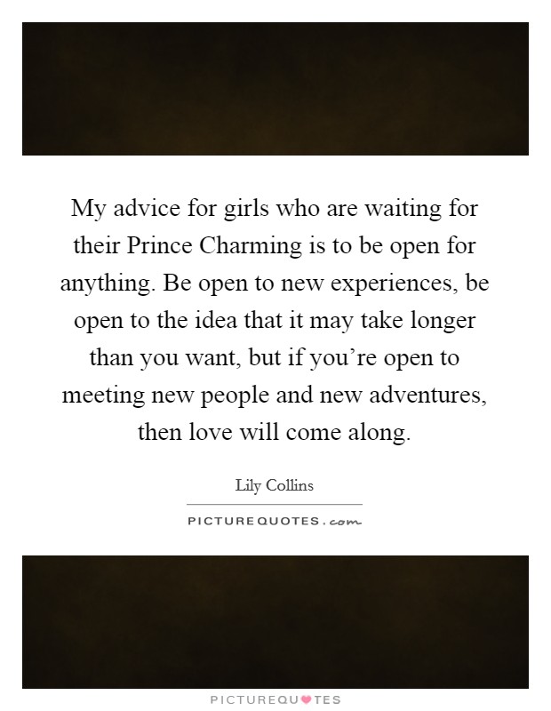 My advice for girls who are waiting for their Prince Charming is to be open for anything. Be open to new experiences, be open to the idea that it may take longer than you want, but if you’re open to meeting new people and new adventures, then love will come along Picture Quote #1