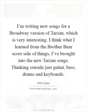 I’m writing new songs for a Broadway version of Tarzan, which is very interesting. I think what I learned from the Brother Bear score side of things, I’ve brought into the new Tarzan songs. Thinking outside just guitar, bass, drums and keyboards Picture Quote #1