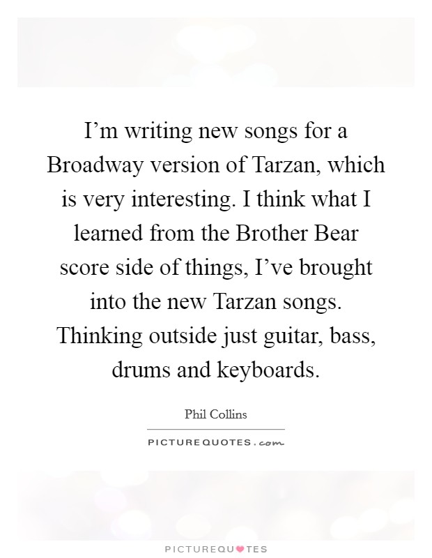 I'm writing new songs for a Broadway version of Tarzan, which is very interesting. I think what I learned from the Brother Bear score side of things, I've brought into the new Tarzan songs. Thinking outside just guitar, bass, drums and keyboards Picture Quote #1
