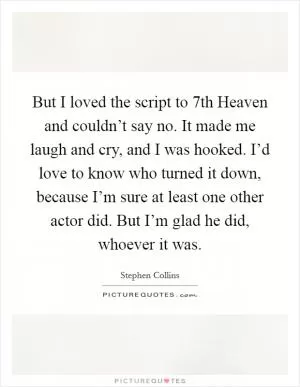 But I loved the script to 7th Heaven and couldn’t say no. It made me laugh and cry, and I was hooked. I’d love to know who turned it down, because I’m sure at least one other actor did. But I’m glad he did, whoever it was Picture Quote #1