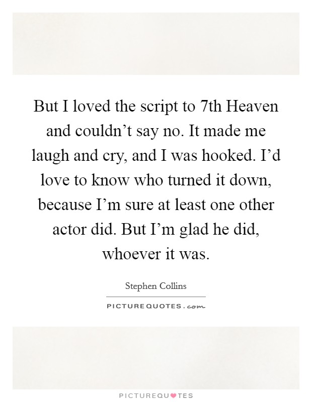 But I loved the script to 7th Heaven and couldn't say no. It made me laugh and cry, and I was hooked. I'd love to know who turned it down, because I'm sure at least one other actor did. But I'm glad he did, whoever it was Picture Quote #1
