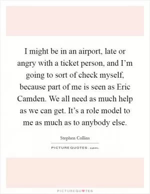 I might be in an airport, late or angry with a ticket person, and I’m going to sort of check myself, because part of me is seen as Eric Camden. We all need as much help as we can get. It’s a role model to me as much as to anybody else Picture Quote #1