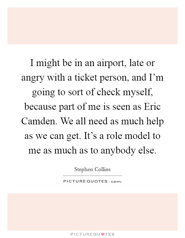 I might be in an airport, late or angry with a ticket person, and I'm going to sort of check myself, because part of me is seen as Eric Camden. We all need as much help as we can get. It's a role model to me as much as to anybody else Picture Quote #1