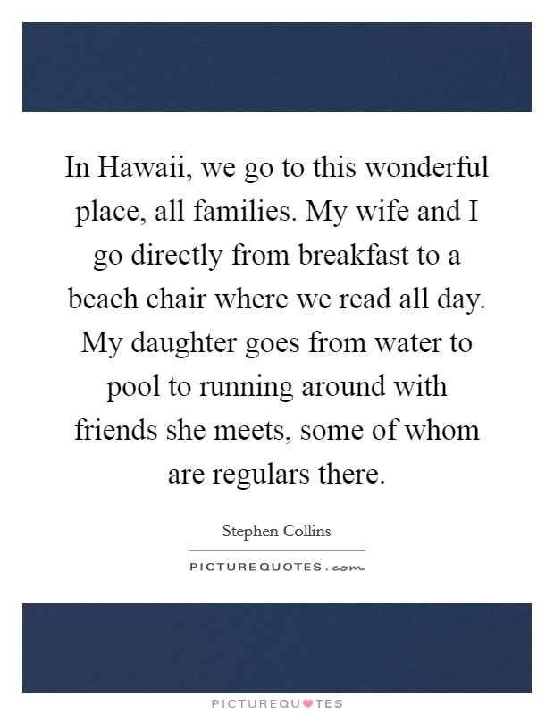 In Hawaii, we go to this wonderful place, all families. My wife and I go directly from breakfast to a beach chair where we read all day. My daughter goes from water to pool to running around with friends she meets, some of whom are regulars there Picture Quote #1