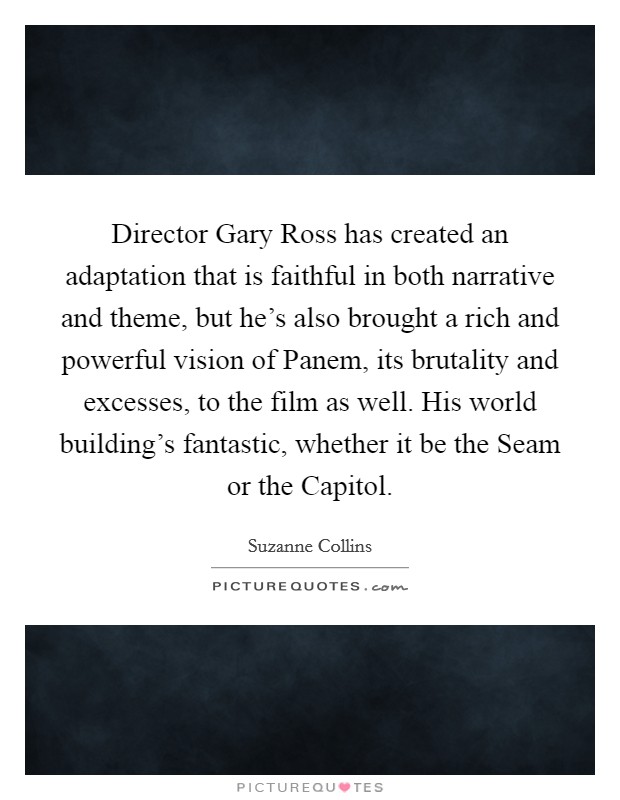 Director Gary Ross has created an adaptation that is faithful in both narrative and theme, but he's also brought a rich and powerful vision of Panem, its brutality and excesses, to the film as well. His world building's fantastic, whether it be the Seam or the Capitol Picture Quote #1