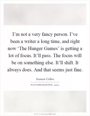 I’m not a very fancy person. I’ve been a writer a long time, and right now ‘The Hunger Games’ is getting a lot of focus. It’ll pass. The focus will be on something else. It’ll shift. It always does. And that seems just fine Picture Quote #1