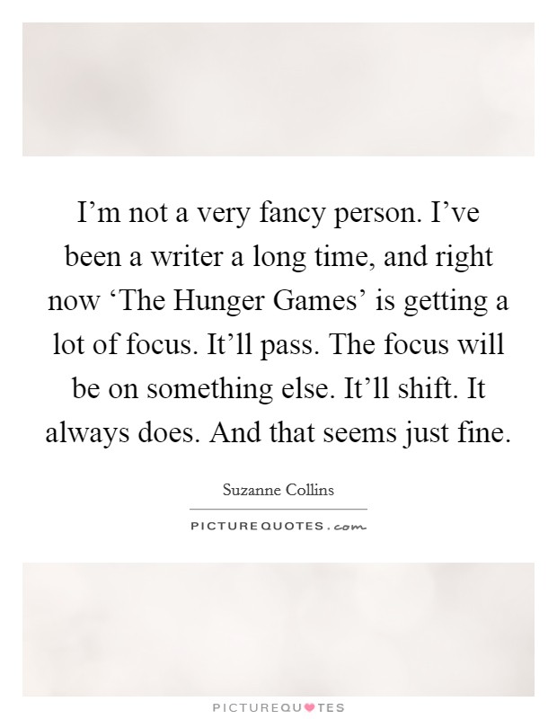 I'm not a very fancy person. I've been a writer a long time, and right now ‘The Hunger Games' is getting a lot of focus. It'll pass. The focus will be on something else. It'll shift. It always does. And that seems just fine Picture Quote #1