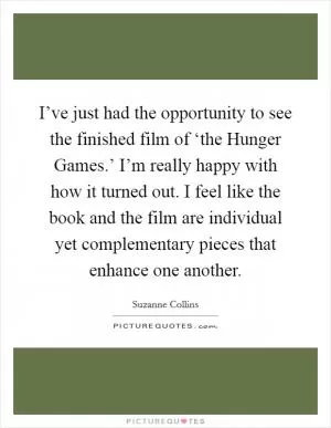 I’ve just had the opportunity to see the finished film of ‘the Hunger Games.’ I’m really happy with how it turned out. I feel like the book and the film are individual yet complementary pieces that enhance one another Picture Quote #1