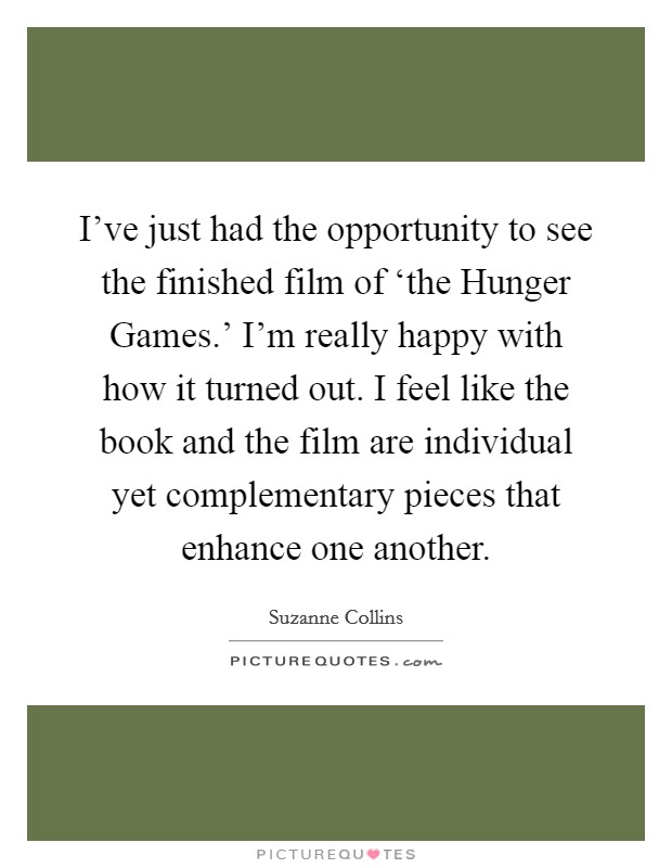 I've just had the opportunity to see the finished film of ‘the Hunger Games.' I'm really happy with how it turned out. I feel like the book and the film are individual yet complementary pieces that enhance one another Picture Quote #1