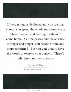 If your parent is deployed and you are that young, you spend the whole time wondering where they are and waiting for them to come home. As time passes and the absence is longer and longer, you become more and more concerned - but you don’t really have the words to express your concern. There’s only this continued absence Picture Quote #1