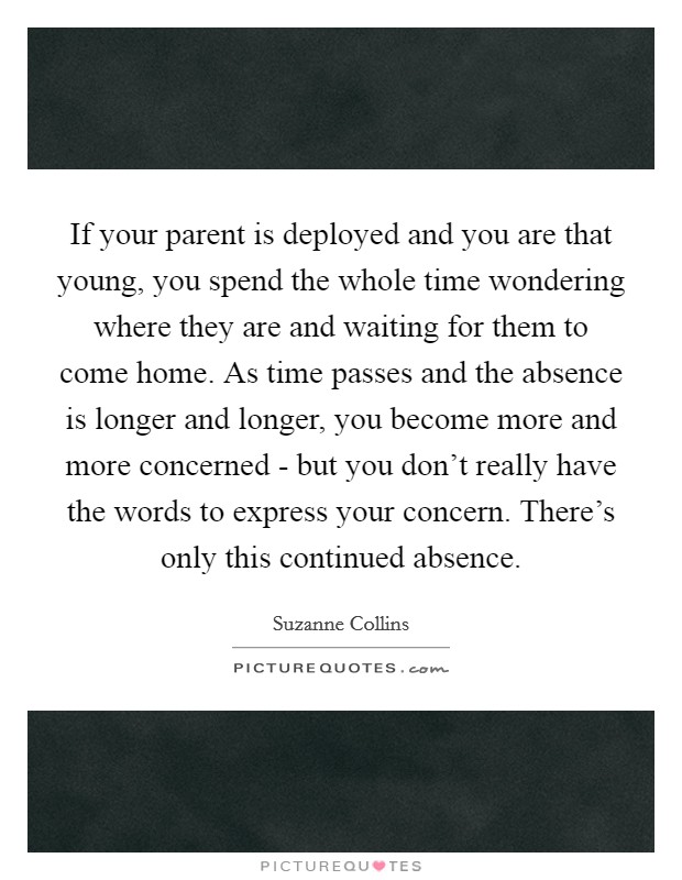 If your parent is deployed and you are that young, you spend the whole time wondering where they are and waiting for them to come home. As time passes and the absence is longer and longer, you become more and more concerned - but you don't really have the words to express your concern. There's only this continued absence Picture Quote #1