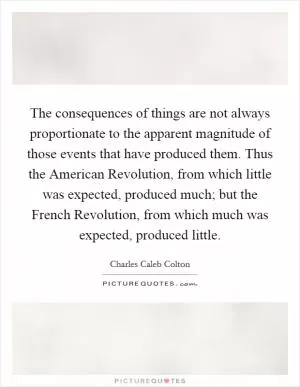 The consequences of things are not always proportionate to the apparent magnitude of those events that have produced them. Thus the American Revolution, from which little was expected, produced much; but the French Revolution, from which much was expected, produced little Picture Quote #1