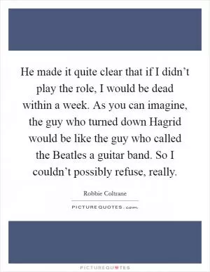 He made it quite clear that if I didn’t play the role, I would be dead within a week. As you can imagine, the guy who turned down Hagrid would be like the guy who called the Beatles a guitar band. So I couldn’t possibly refuse, really Picture Quote #1