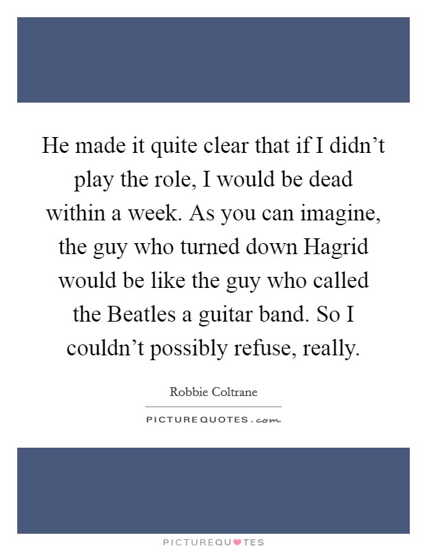 He made it quite clear that if I didn't play the role, I would be dead within a week. As you can imagine, the guy who turned down Hagrid would be like the guy who called the Beatles a guitar band. So I couldn't possibly refuse, really Picture Quote #1