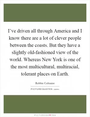 I’ve driven all through America and I know there are a lot of clever people between the coasts. But they have a slightly old-fashioned view of the world. Whereas New York is one of the most multicultural, multiracial, tolerant places on Earth Picture Quote #1