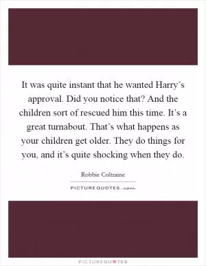 It was quite instant that he wanted Harry’s approval. Did you notice that? And the children sort of rescued him this time. It’s a great turnabout. That’s what happens as your children get older. They do things for you, and it’s quite shocking when they do Picture Quote #1