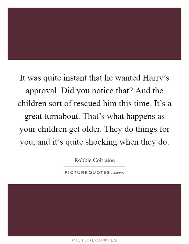 It was quite instant that he wanted Harry's approval. Did you notice that? And the children sort of rescued him this time. It's a great turnabout. That's what happens as your children get older. They do things for you, and it's quite shocking when they do Picture Quote #1