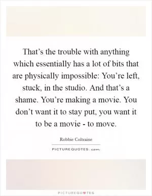 That’s the trouble with anything which essentially has a lot of bits that are physically impossible: You’re left, stuck, in the studio. And that’s a shame. You’re making a movie. You don’t want it to stay put, you want it to be a movie - to move Picture Quote #1