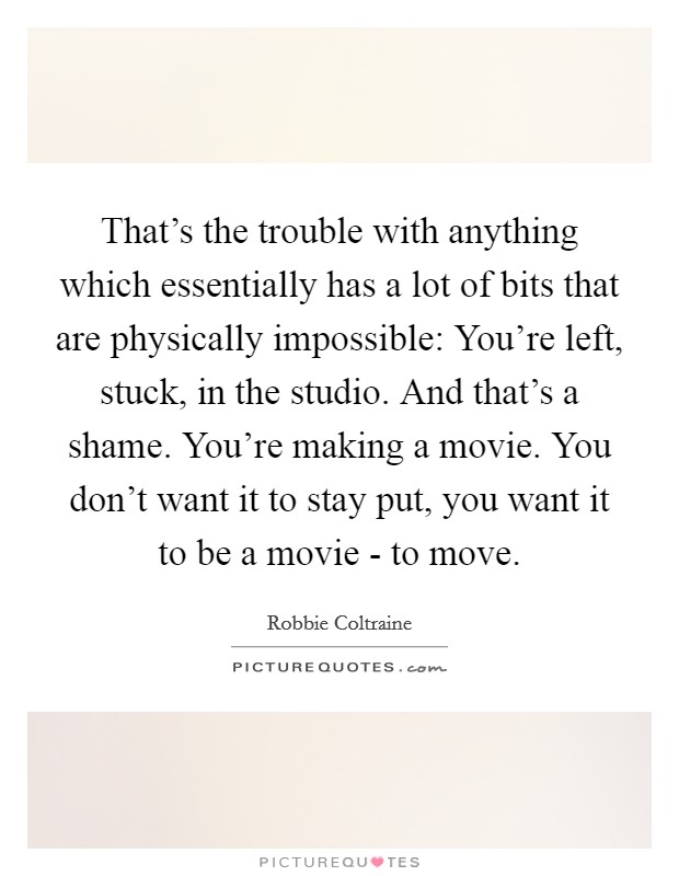 That's the trouble with anything which essentially has a lot of bits that are physically impossible: You're left, stuck, in the studio. And that's a shame. You're making a movie. You don't want it to stay put, you want it to be a movie - to move Picture Quote #1