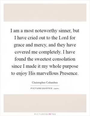I am a most noteworthy sinner, but I have cried out to the Lord for grace and mercy, and they have covered me completely. I have found the sweetest consolation since I made it my whole purpose to enjoy His marvellous Presence Picture Quote #1
