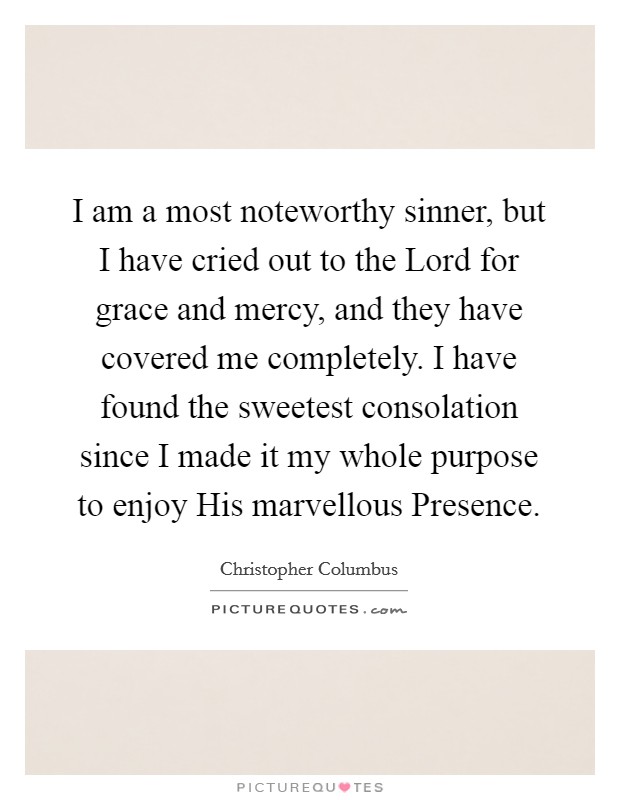 I am a most noteworthy sinner, but I have cried out to the Lord for grace and mercy, and they have covered me completely. I have found the sweetest consolation since I made it my whole purpose to enjoy His marvellous Presence Picture Quote #1