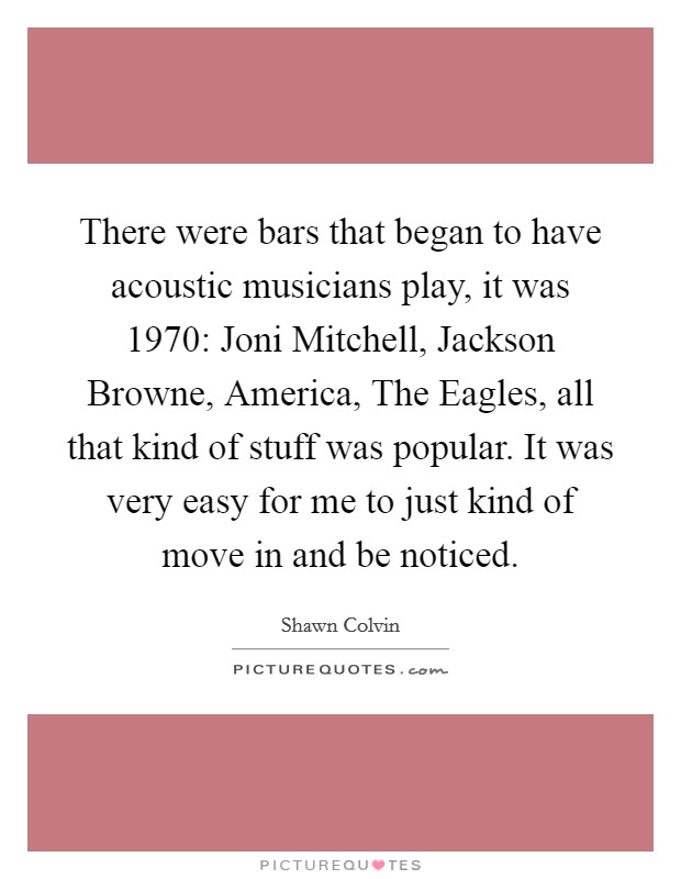 There were bars that began to have acoustic musicians play, it was 1970: Joni Mitchell, Jackson Browne, America, The Eagles, all that kind of stuff was popular. It was very easy for me to just kind of move in and be noticed Picture Quote #1