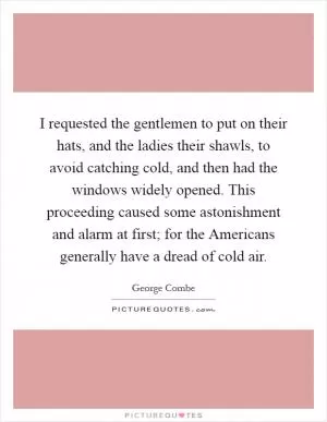 I requested the gentlemen to put on their hats, and the ladies their shawls, to avoid catching cold, and then had the windows widely opened. This proceeding caused some astonishment and alarm at first; for the Americans generally have a dread of cold air Picture Quote #1