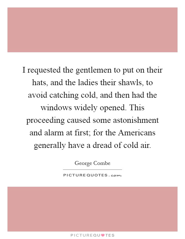 I requested the gentlemen to put on their hats, and the ladies their shawls, to avoid catching cold, and then had the windows widely opened. This proceeding caused some astonishment and alarm at first; for the Americans generally have a dread of cold air Picture Quote #1