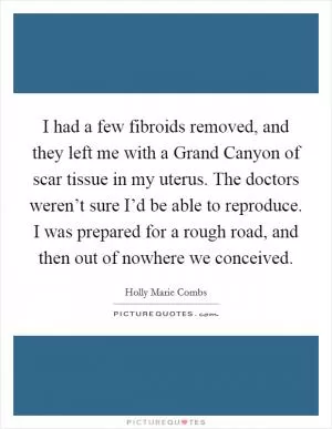 I had a few fibroids removed, and they left me with a Grand Canyon of scar tissue in my uterus. The doctors weren’t sure I’d be able to reproduce. I was prepared for a rough road, and then out of nowhere we conceived Picture Quote #1