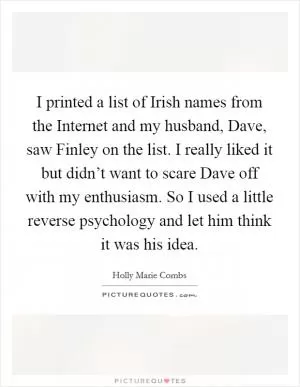 I printed a list of Irish names from the Internet and my husband, Dave, saw Finley on the list. I really liked it but didn’t want to scare Dave off with my enthusiasm. So I used a little reverse psychology and let him think it was his idea Picture Quote #1