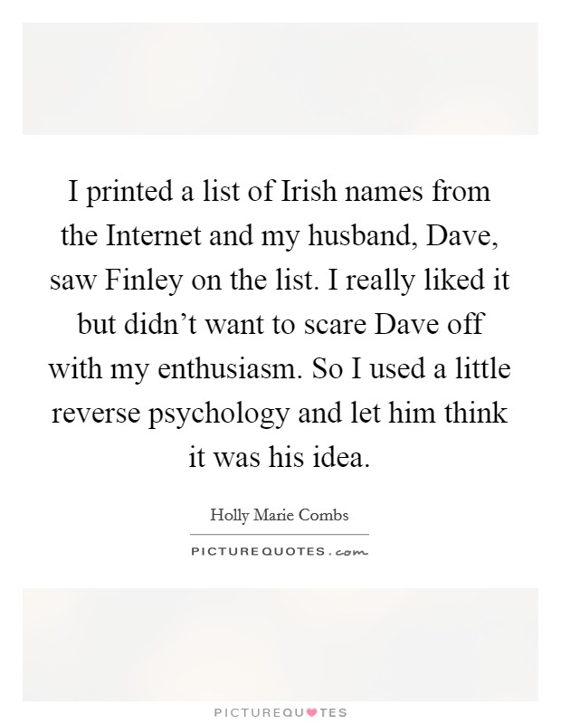 I printed a list of Irish names from the Internet and my husband, Dave, saw Finley on the list. I really liked it but didn't want to scare Dave off with my enthusiasm. So I used a little reverse psychology and let him think it was his idea Picture Quote #1