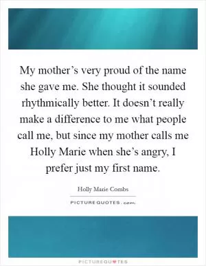 My mother’s very proud of the name she gave me. She thought it sounded rhythmically better. It doesn’t really make a difference to me what people call me, but since my mother calls me Holly Marie when she’s angry, I prefer just my first name Picture Quote #1