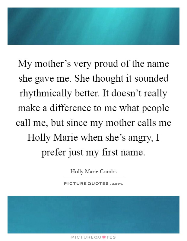 My mother's very proud of the name she gave me. She thought it sounded rhythmically better. It doesn't really make a difference to me what people call me, but since my mother calls me Holly Marie when she's angry, I prefer just my first name Picture Quote #1