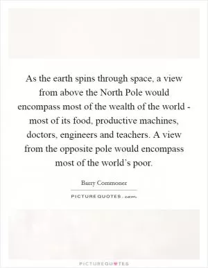 As the earth spins through space, a view from above the North Pole would encompass most of the wealth of the world - most of its food, productive machines, doctors, engineers and teachers. A view from the opposite pole would encompass most of the world’s poor Picture Quote #1
