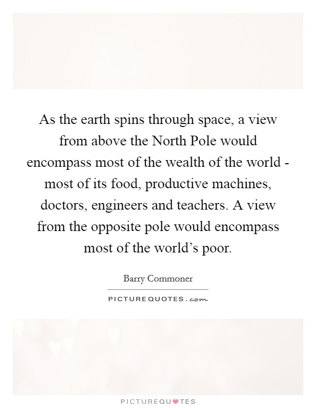 As the earth spins through space, a view from above the North Pole would encompass most of the wealth of the world - most of its food, productive machines, doctors, engineers and teachers. A view from the opposite pole would encompass most of the world's poor Picture Quote #1