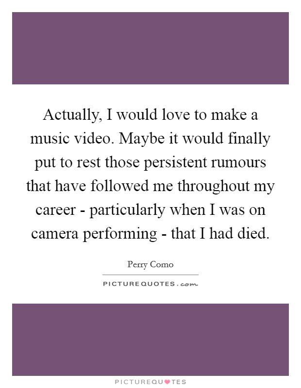 Actually, I would love to make a music video. Maybe it would finally put to rest those persistent rumours that have followed me throughout my career - particularly when I was on camera performing - that I had died Picture Quote #1