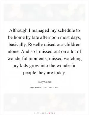 Although I managed my schedule to be home by late afternoon most days, basically, Roselle raised our children alone. And so I missed out on a lot of wonderful moments, missed watching my kids grow into the wonderful people they are today Picture Quote #1