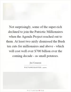 Not surprisingly, some of the super-rich declined to join the Patriotic Millionaires when the Agenda Project reached out to them. At least two airily dismissed the Bush tax cuts for millionaires and above - which will cost well over $700 billion over the coming decade - as small potatoes Picture Quote #1