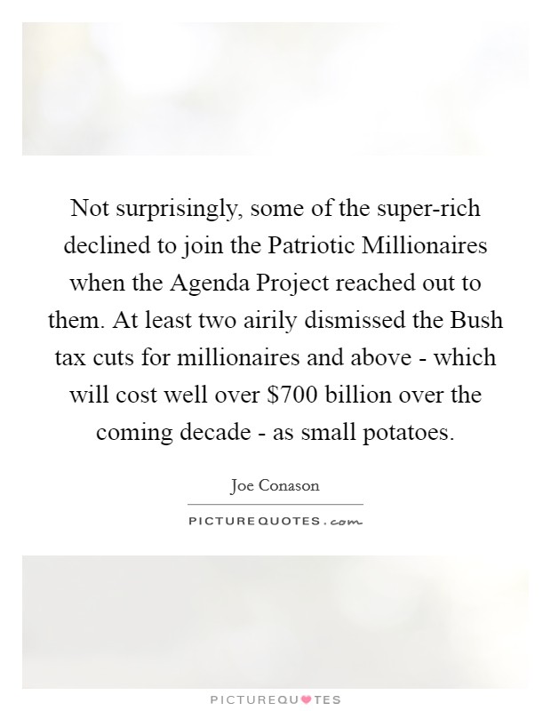 Not surprisingly, some of the super-rich declined to join the Patriotic Millionaires when the Agenda Project reached out to them. At least two airily dismissed the Bush tax cuts for millionaires and above - which will cost well over $700 billion over the coming decade - as small potatoes Picture Quote #1