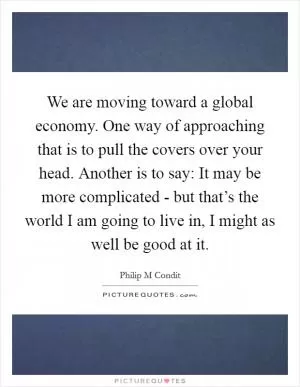 We are moving toward a global economy. One way of approaching that is to pull the covers over your head. Another is to say: It may be more complicated - but that’s the world I am going to live in, I might as well be good at it Picture Quote #1